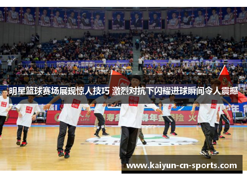 明星篮球赛场展现惊人技巧 激烈对抗下闪耀进球瞬间令人震撼