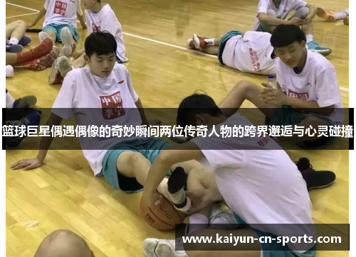 篮球巨星偶遇偶像的奇妙瞬间两位传奇人物的跨界邂逅与心灵碰撞