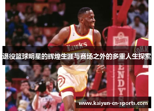 退役篮球明星的辉煌生涯与赛场之外的多重人生探索