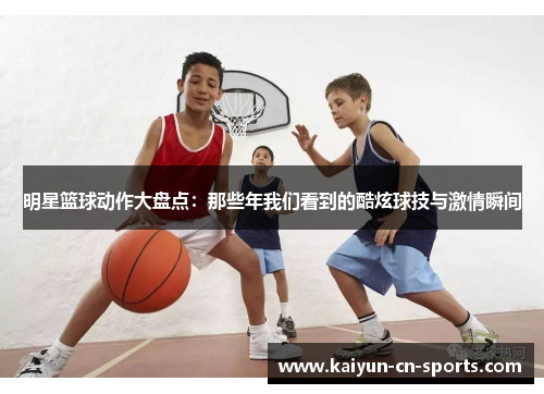 明星篮球动作大盘点：那些年我们看到的酷炫球技与激情瞬间